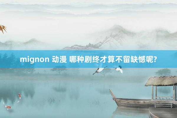 mignon 动漫 哪种剧终才算不留缺憾呢?