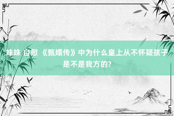 妹妹 自慰 《甄嬛传》中为什么皇上从不怀疑孩子是不是我方的?