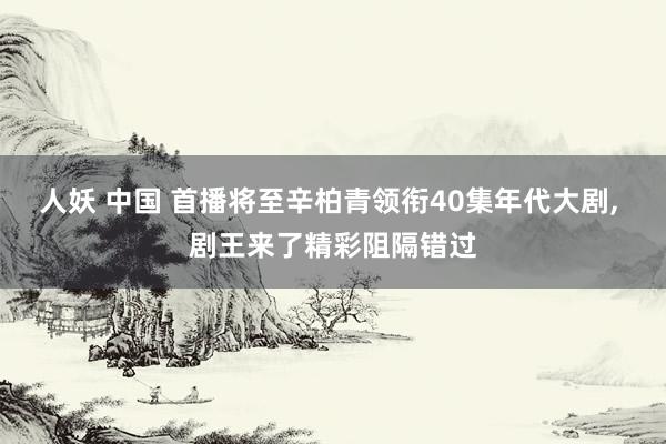 人妖 中国 首播将至辛柏青领衔40集年代大剧， 剧王来了精彩阻隔错过