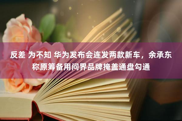 反差 为不知 华为发布会连发两款新车，余承东称原筹备用问界品牌掩盖通盘勾通