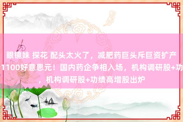 眼镜妹 探花 配头太火了，减肥药巨头斥巨资扩产，机构打算价1100好意思元！国内药企争相入场，机构调研股+功绩高增股出炉