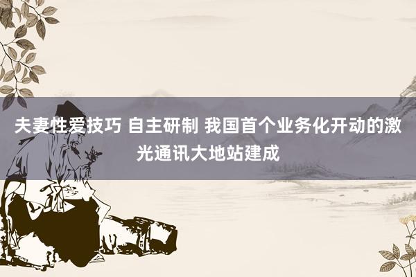 夫妻性爱技巧 自主研制 我国首个业务化开动的激光通讯大地站建成