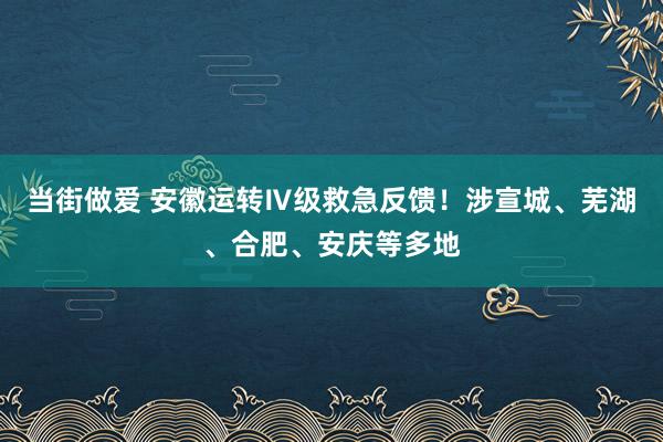 当街做爱 安徽运转Ⅳ级救急反馈！涉宣城、芜湖、合肥、安庆等多地