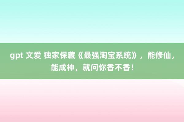 gpt 文爱 独家保藏《最强淘宝系统》，能修仙，能成神，就问你香不香！