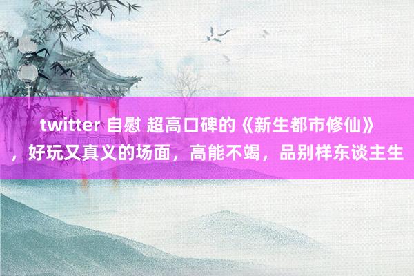 twitter 自慰 超高口碑的《新生都市修仙》，好玩又真义的场面，高能不竭，品别样东谈主生