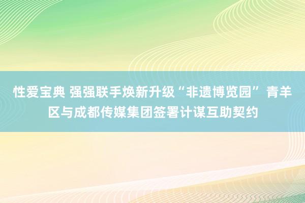 性爱宝典 强强联手焕新升级“非遗博览园” 青羊区与成都传媒集团签署计谋互助契约