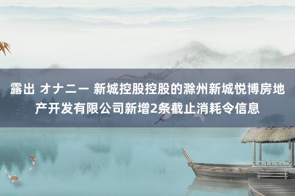 露出 オナニー 新城控股控股的滁州新城悦博房地产开发有限公司新增2条截止消耗令信息