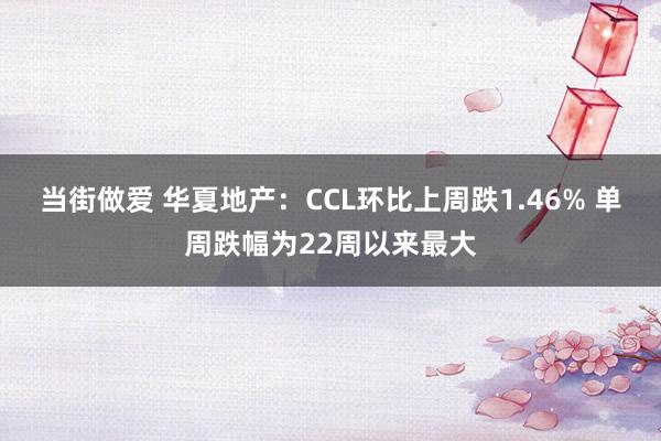 当街做爱 华夏地产：CCL环比上周跌1.46% 单周跌幅为22周以来最大