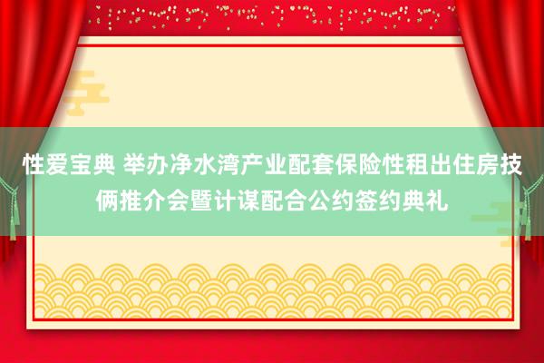 性爱宝典 举办净水湾产业配套保险性租出住房技俩推介会暨计谋配合公约签约典礼