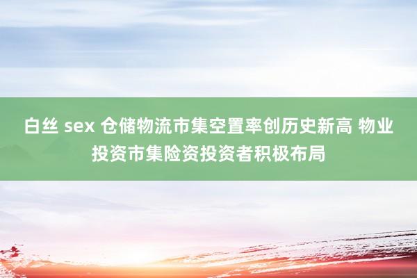 白丝 sex 仓储物流市集空置率创历史新高 物业投资市集险资投资者积极布局