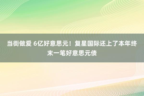 当街做爱 6亿好意思元！复星国际还上了本年终末一笔好意思元债