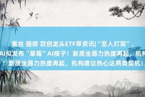 黑丝 捆绑 双创龙头ETF早资讯|“至人打架”，华为暂胜苹果？OpenAI拟发布“草莓”AI模子！新质坐蓐力热度再起，机构建议热心这两类契机！