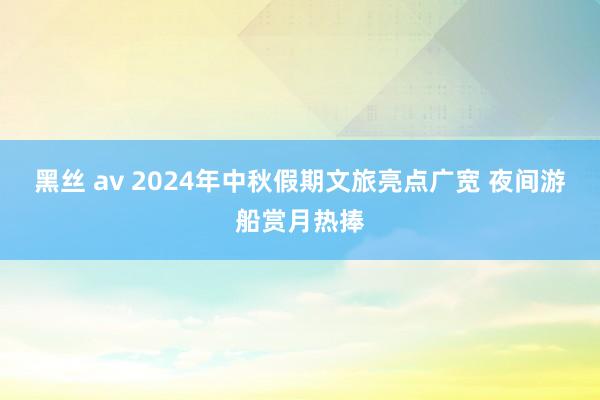 黑丝 av 2024年中秋假期文旅亮点广宽 夜间游船赏月热捧