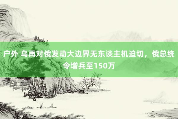 户外 乌再对俄发动大边界无东谈主机迫切，俄总统令增兵至150万