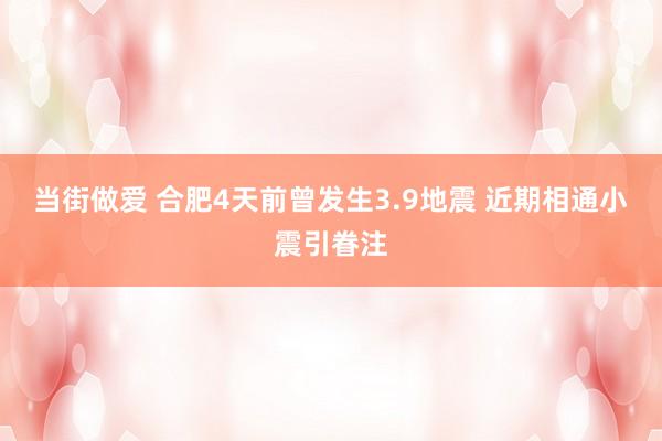 当街做爱 合肥4天前曾发生3.9地震 近期相通小震引眷注