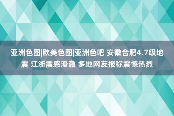 亚洲色图|欧美色图|亚洲色吧 安徽合肥4.7级地震 江浙震感澄澈 多地网友报称震憾热烈