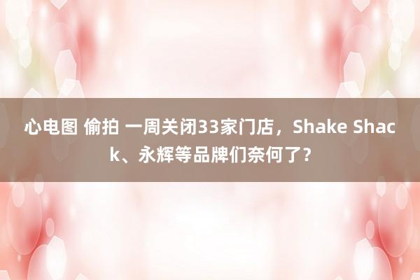 心电图 偷拍 一周关闭33家门店，Shake Shack、永辉等品牌们奈何了？