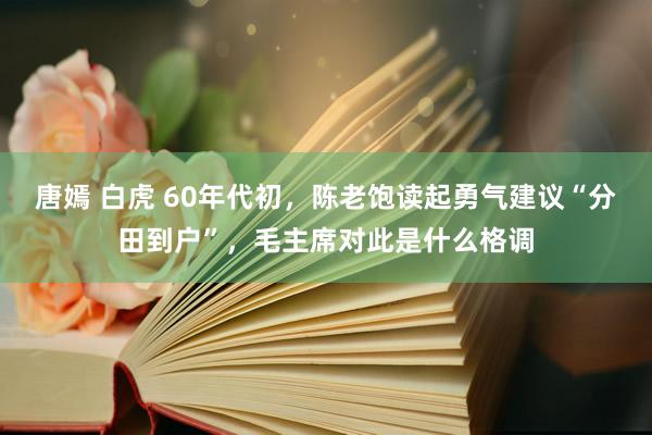 唐嫣 白虎 60年代初，陈老饱读起勇气建议“分田到户”，毛主席对此是什么格调