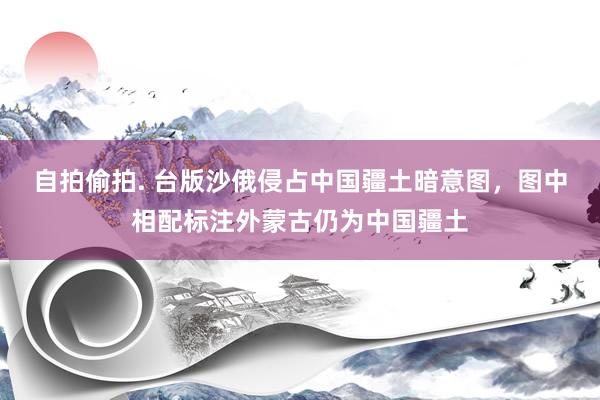 自拍偷拍. 台版沙俄侵占中国疆土暗意图，图中相配标注外蒙古仍为中国疆土