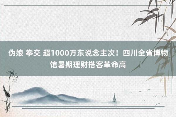 伪娘 拳交 超1000万东说念主次！四川全省博物馆暑期理财搭客革命高