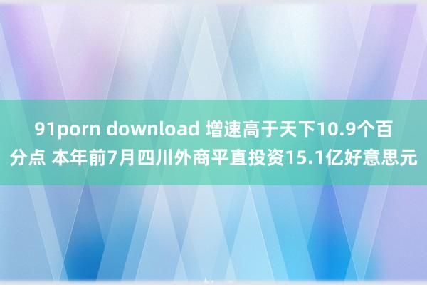 91porn download 增速高于天下10.9个百分点 本年前7月四川外商平直投资15.1亿好意思元