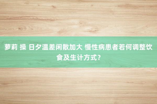 萝莉 操 日夕温差闲散加大 慢性病患者若何调整饮食及生计方式？