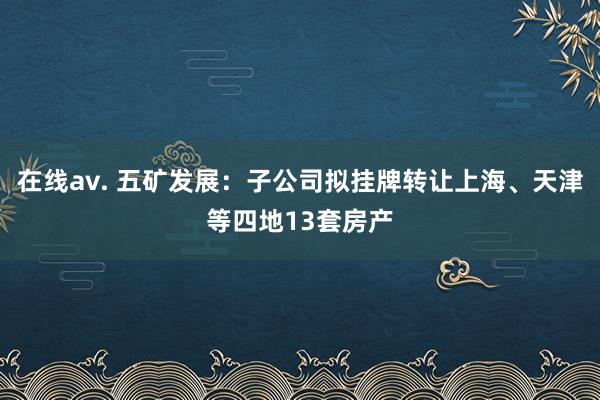 在线av. 五矿发展：子公司拟挂牌转让上海、天津等四地13套房产