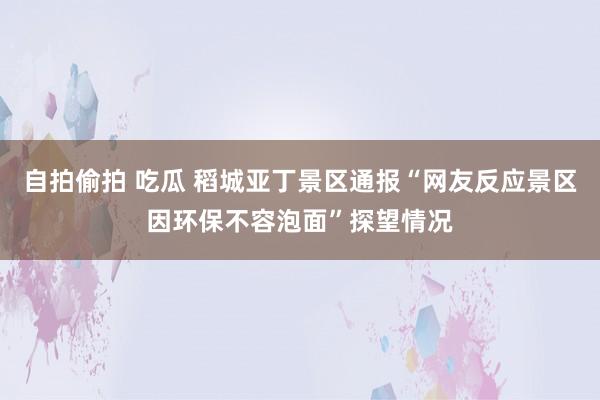 自拍偷拍 吃瓜 稻城亚丁景区通报“网友反应景区因环保不容泡面”探望情况