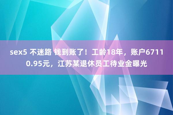 sex5 不迷路 钱到账了！工龄18年，账户67110.95元，江苏某退休员工待业金曝光