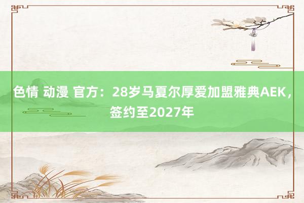 色情 动漫 官方：28岁马夏尔厚爱加盟雅典AEK，签约至2027年