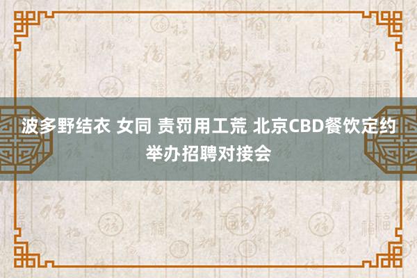 波多野结衣 女同 责罚用工荒 北京CBD餐饮定约举办招聘对接会