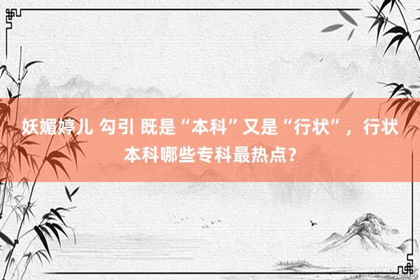 妖媚婷儿 勾引 既是“本科”又是“行状”，行状本科哪些专科最热点？