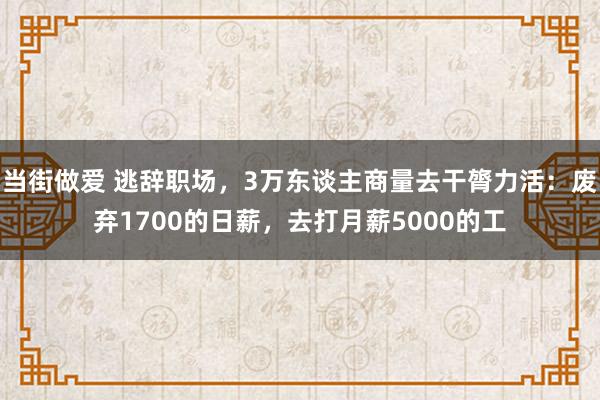 当街做爱 逃辞职场，3万东谈主商量去干膂力活：废弃1700的日薪，去打月薪5000的工