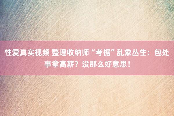 性爱真实视频 整理收纳师“考据”乱象丛生：包处事拿高薪？没那么好意思！