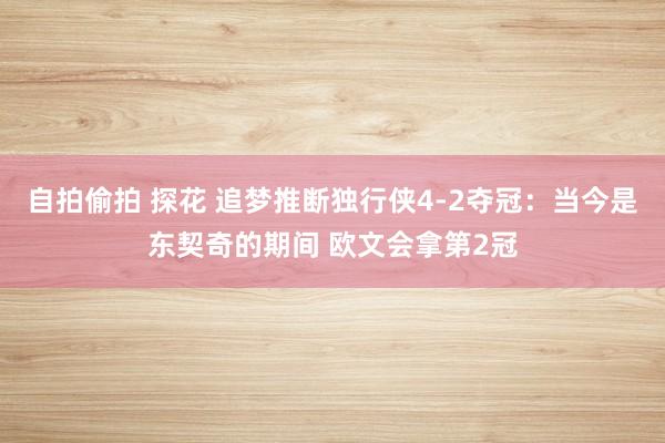 自拍偷拍 探花 追梦推断独行侠4-2夺冠：当今是东契奇的期间 欧文会拿第2冠