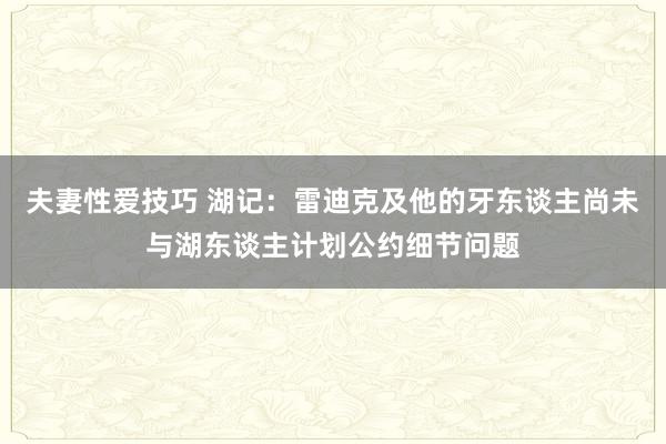 夫妻性爱技巧 湖记：雷迪克及他的牙东谈主尚未与湖东谈主计划公约细节问题