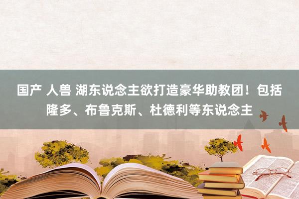 国产 人兽 湖东说念主欲打造豪华助教团！包括隆多、布鲁克斯、杜德利等东说念主