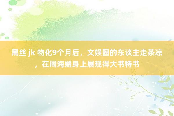 黑丝 jk 物化9个月后，文娱圈的东谈主走茶凉，在周海媚身上展现得大书特书