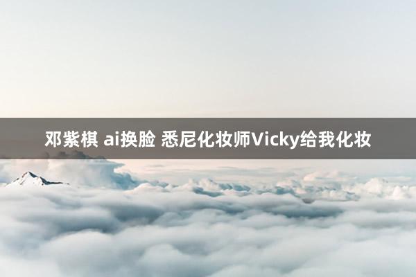 邓紫棋 ai换脸 悉尼化妆师Vicky给我化妆