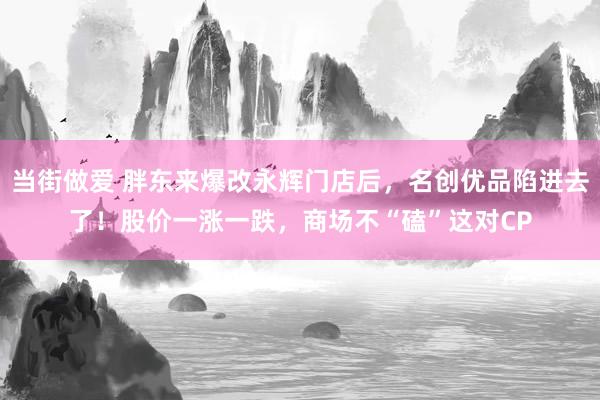 当街做爱 胖东来爆改永辉门店后，名创优品陷进去了！股价一涨一跌，商场不“磕”这对CP