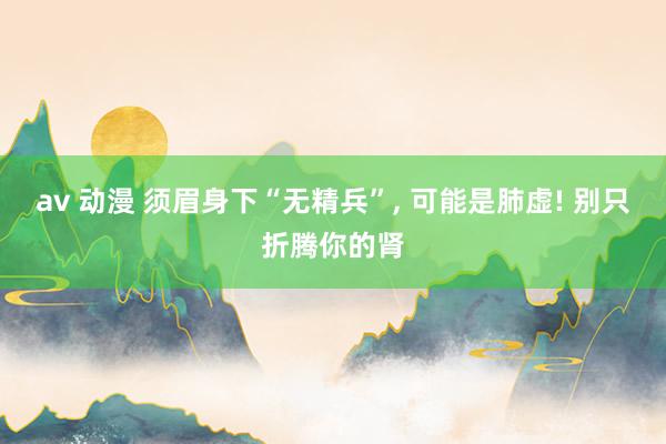 av 动漫 须眉身下“无精兵”， 可能是肺虚! 别只折腾你的肾