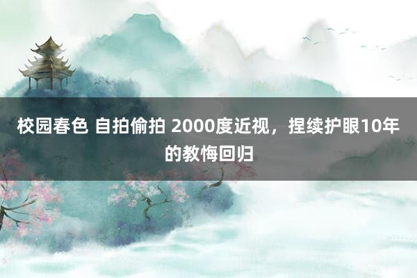 校园春色 自拍偷拍 2000度近视，捏续护眼10年的教悔回归