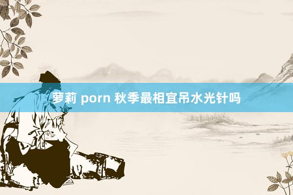 萝莉 porn 秋季最相宜吊水光针吗