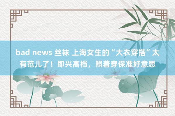 bad news 丝袜 上海女生的“大衣穿搭”太有范儿了！即兴高档，照着穿保准好意思