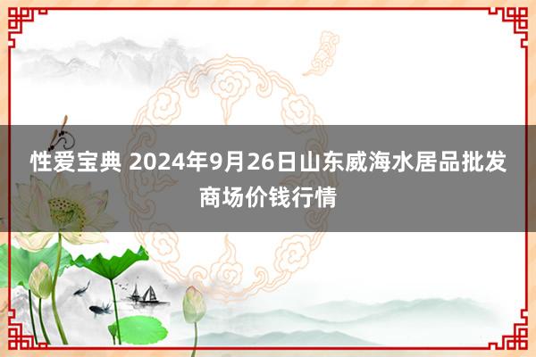 性爱宝典 2024年9月26日山东威海水居品批发商场价钱行情