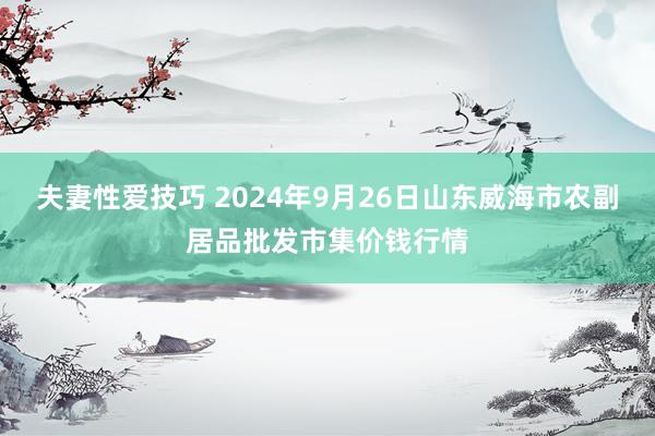 夫妻性爱技巧 2024年9月26日山东威海市农副居品批发市集价钱行情