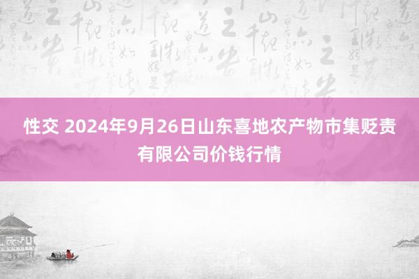 性交 2024年9月26日山东喜地农产物市集贬责有限公司价钱行情