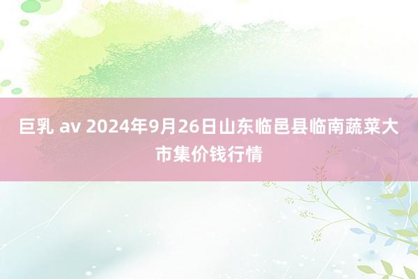 巨乳 av 2024年9月26日山东临邑县临南蔬菜大市集价钱行情