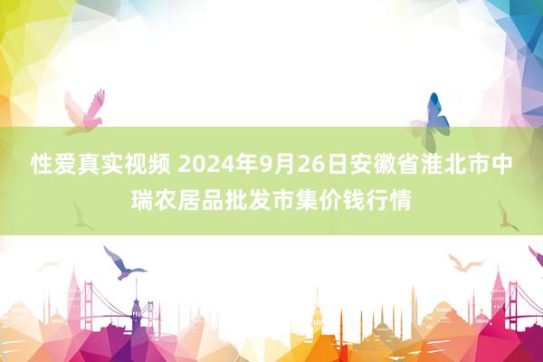 性爱真实视频 2024年9月26日安徽省淮北市中瑞农居品批发市集价钱行情