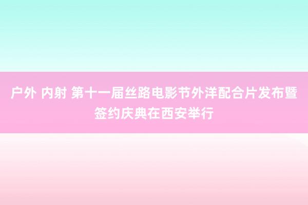 户外 内射 第十一届丝路电影节外洋配合片发布暨签约庆典在西安举行